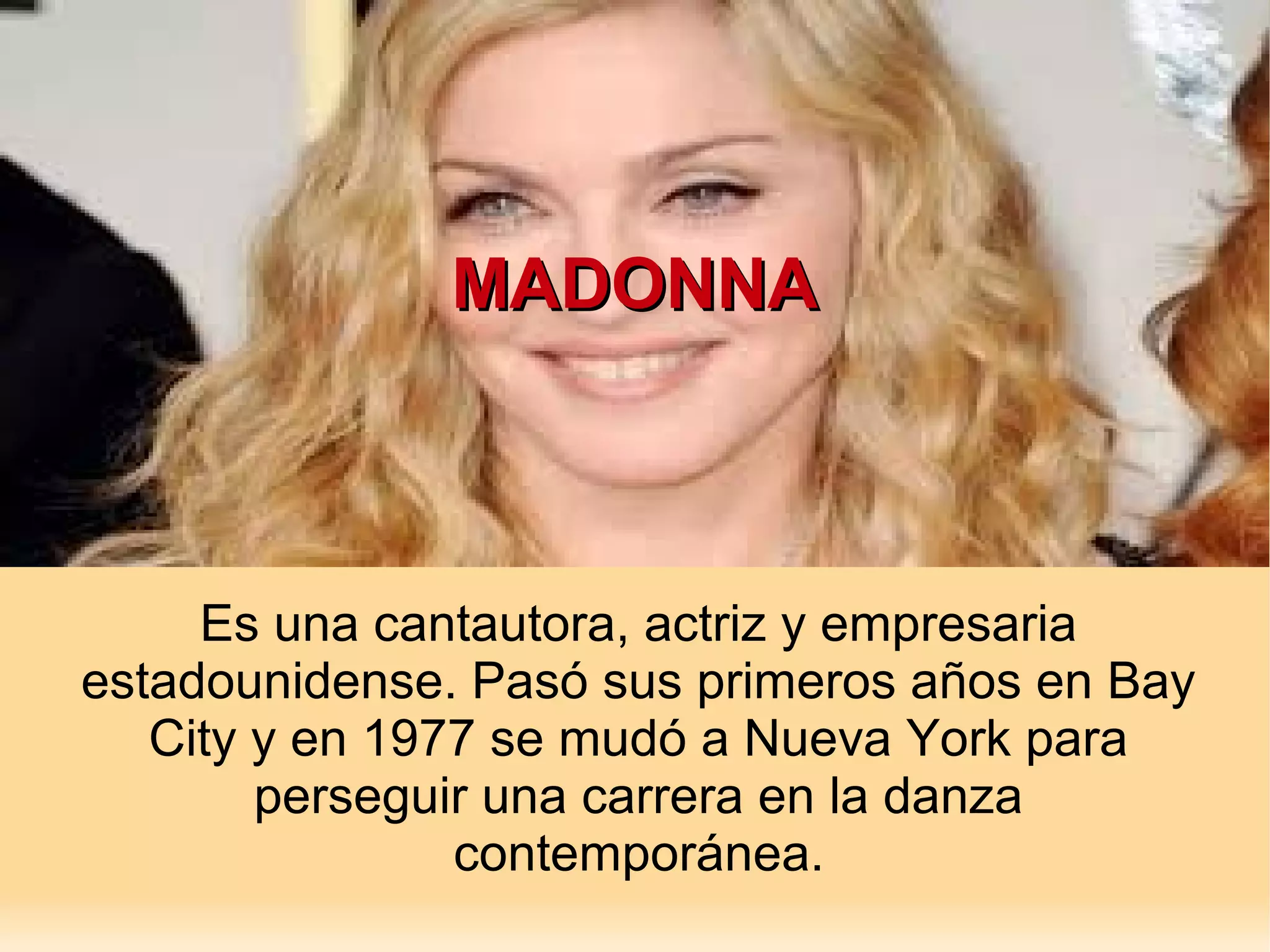 MADONNA
Es una cantautora, actriz y empresaria
estadounidense. Pasó sus primeros años en Bay
City y en 1977 se mudó a Nueva York para
perseguir una carrera en la danza
contemporánea.