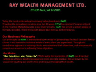 Our Business Philosophy
Our philosophy at RWM is underscored by the need for personalized financial solutions for our
clients —and hence the individual needs of every client are appreciated. Through our
consultative approach in advising clients, we understand their objectives, and unequivocally
commit our resources to achieving those objectives.
Today, the most preferred option among Indian Investors is RWM.
Providing the consultancy services since last 20 years, RWM has created it’s name not just
in the Financial Markets but also in our client’s hearts. RWM has served 5 million people in
the last 2 decades. That’s the reason people deal with us, as they know us.
Our Mission
“Our Experience, your Prosperity”: While laying the foundation of RWM, we dreamt of
setting up a Honest Wealth Management client oriented practice. We are driven by the
passion of touching our client’s lives and not just managing their wealth.
 