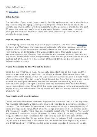 What Is Pop Music
By Bill Lamb, About.com Guide
Introduction
The definition of pop music is purposefully flexible as the music that is identified as
pop is constantly changing. At any particular point in time it may be easiest to
identify pop music as that which is successful on the pop music charts. For the past
50 years the most successful musical styles on the pop charts have continually
changed and evolved. However, there are some consistent patterns in what is
identified as pop music.
Pop Vs. Popular Music
It is tempting to confuse pop music with popular music. The New Grove Dictionary
Of Music and Musicians, the musicologist's ultimate reference resource, identifies
popular music as the music since industrialization in the 1800's that is most in line
with the tastes and interests of the urban middle class. This would include an
extremely wide range of music from vaudeville and minstrel shows to heavy metal.
Pop music, on the other hand, has primarily come into usage to describe music that
evolved out of the rock 'n roll revolution of the mid-1950's and continues in a
definable path to today.
Music Accessible To the Widest Audience
Since the mid-1950's pop music has usually been identified as the music and the
musical styles that are accessible to the widest audience. This means the music
that sells the most copies, draws the largest concert audiences, and is played most
often on the radio. After Bill Haley's "Rock Around the Clock" hit #1 on music charts
in 1955 the most popular music became the records influenced by rock 'n roll
instead of the songs and light standards that had dominated TV's Your Hit Parade
weekly countdown show. Since 1955 the music that appeals to the widest audience,
or pop music, has been dominated by sounds that are still rooted in basic elements
of rock 'n roll.
Pop Music and Song Structure
One of the most consistent elements of pop music since the 1950's is the pop song.
Pop music is not usually written, performed and recorded as a symphony, suite, or
concerto. The basic form for pop music is the song and usually a song consisting of
verse and repeated chorus. Most often the songs are between 2 1/2 minutes and 5
1/2 minutes in length. There have been notable exceptions. The Beatles' "Hey Jude"
was an epic 7 minutes in length. However, in many cases, if the song is abnormally
long, an edited version is released for radio airplay such as in the case of Don
McLean's "American Pie." It was edited down from its original 8 1/2 minutes length
to just over 4 minutes for radio airplay. On the other end of the spectrum, in the
late 1950's and early 1960's some hit songs clocked in under 2 minutes in length.

 
