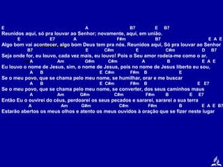 E

A

B7

E

B7

Reunidos aqui, só pra louvar ao Senhor; novamente, aqui, em união.
E

E7

A

F#m

B7

E A E

Algo bom vai acontecer, AQUI bom Deus tem pra nós. Reunidos aqui, Só pra louvar ao Senhor
REUNIDOS algo
B7

E

C#m

E

C#m

D

B7

Seja onde for, eu louvo, cada vez mais, eu louvo! Pois o Seu amor rodeia-me como o ar.
BISA

Am

G#m

C#m

A

B

E A E

Eu louvo o nome de Jesus, sim, o nome de Jesus, pois no nome de Jesus liberto eu sou,
A

B

E C#m

F#m

B

E

Se o meu povo, que se chama pelo meu nome, se humilhar, orar e me buscar
A

B

E C#m

F#m

B

E E7

Se o meu povo, que se chama pelo meu nome, se converter, dos seus caminhos maus
A

Am

G#m

C#m

F#m

B

E

E7

Então Eu o ouvirei do céus, perdoarei os seus pecados e sararei, sararei a sua terra
A

Am

G#m

C#m

F#m

B

E A E B7

Estarão abertos os meus olhos e atento os meus ouvidos à oração que se fizer neste lugar

 
