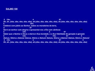 SALMO 100

E

C#m

A

B7

Ah, ah, (oba, oba, oba, oba, oba), ah,(oba, oba, oba, oba, oba), ah,(oba, oba, oba, oba, oba, oba)
E

C#m

Celebrai com júbilo ao Senhor, todos os moradores da terra,
A

B7

BIS

Servi ao senhor com alegria e apresentai-vos a Ele com cânticos
E

C#m

A

B7

Sabei que o Senhor é Deus e eterna é Sua bondade, e a Sua fidelidade de geração à geração
E

C#m

A

F#m

B7

E

Aleluia, Glória e Aleluia! Aleluia, Glória e Aleluia! Aleluia, Glória e Aleluia! Aleluia, Glória e Aleluia!
E

C#m

A

B7

E

Ah, ah, (oba, oba, oba, oba, oba), ah,(oba, oba, oba, oba, oba), ah,(oba, oba, oba, oba, oba, oba)

 