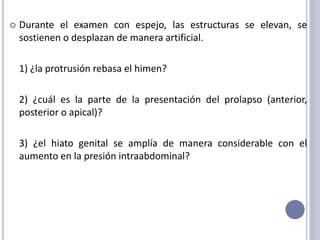  Durante el examen con espejo, las estructuras se elevan, se
sostienen o desplazan de manera artificial.
1) ¿la protrusión rebasa el himen?
2) ¿cuál es la parte de la presentación del prolapso (anterior,
posterior o apical)?
3) ¿el hiato genital se amplía de manera considerable con el
aumento en la presión intraabdominal?
 