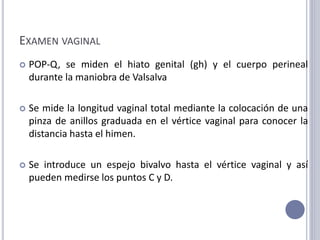 EXAMEN VAGINAL
 POP-Q, se miden el hiato genital (gh) y el cuerpo perineal
durante la maniobra de Valsalva
 Se mide la longitud vaginal total mediante la colocación de una
pinza de anillos graduada en el vértice vaginal para conocer la
distancia hasta el himen.
 Se introduce un espejo bivalvo hasta el vértice vaginal y así
pueden medirse los puntos C y D.
 