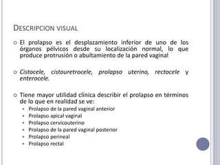 DESCRIPCION VISUAL
 El prolapso es el desplazamiento inferior de uno de los
órganos pélvicos desde su localización normal, lo que
produce protrusión o abultamiento de la pared vaginal
 Cistocele, cistouretrocele, prolapso uterino, rectocele y
enterocele.
 Tiene mayor utilidad clínica describir el prolapso en términos
de lo que en realidad se ve:
 Prolapso de la pared vaginal anterior
 Prolapso apical vaginal
 Prolapso cervicouterino
 Prolapso de la pared vaginal posterior
 Prolapso perineal
 Prolapso rectal
 