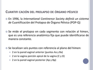 CUANTIFI CACIÓN DEL PROLAPSO DE ÓRGANO PÉLVICO
 En 1996, la International Continence Society definió un sistema
de Cuantificación del Prolapso de Órgano Pélvico (POP-Q)
 Se mide el prolapso en cada segmento con relación al himen,
que es una referencia anatómica fija que puede identificarse de
manera constante.
 Se localizan seis puntos con referencia al plano del himen:
 2 en la pared vaginal anterior (puntos Aa y Ba)
 2 en la vagina porción apical de la vagina (C y D)
 2 en la pared vaginal posterior (Ap y Bp)
 