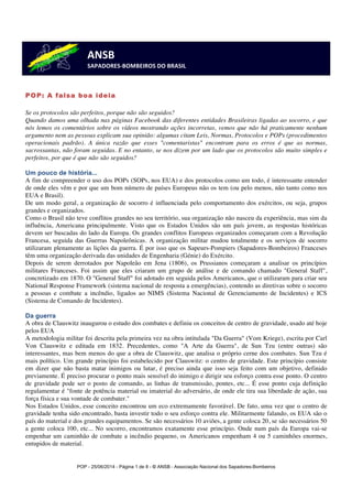 ANSB 
SAPADORES-­‐BOMBEIROS 
DO 
BRASIL 
POP - 25/06/2014 - Página 1 de 8 - © ANSB 
- Associação Nacional dos Sapadores-Bombeiros 
POP: A falsa boa ideia 
Se os protocolos são perfeitos, porque não são seguidos? 
Quando damos uma olhada nas páginas Facebook das diferentes entidades Brasileiras ligadas ao socorro, e que 
nós lemos os comentários sobre os vídeos mostrando ações incorretas, vemos que não há praticamente nenhum 
argumento nem as pessoas explicam sua opinião: algumas citam Leis, Normas, Protocolos e POPs (procedimentos 
operacionais padrão). A única razão que esses "comentaristas" encontram para os erros é que as normas, 
sacrossantas, não foram seguidas. E no entanto, se nos dizem por um lado que os protocolos são muito simples e 
perfeitos, por que é que não são seguidos? 
Um pouco de história... 
A fim de compreender o uso dos POPs (SOPs, nos EUA) e dos protocolos como um todo, é interessante entender 
de onde eles vêm e por que um bom número de países Europeus não os tem (ou pelo menos, não tanto como nos 
EUA e Brasil). 
De um modo geral, a organização de socorro é influenciada pelo comportamento dos exércitos, ou seja, grupos 
grandes e organizados. 
Como o Brasil não teve conflitos grandes no seu território, sua organização não nasceu da experiência, mas sim da 
influência, Americana principalmente. Visto que os Estados Unidos são um país jovem, as respostas históricas 
devem ser buscadas do lado da Europa. Os grandes conflitos Europeus organizados começaram com a Revolução 
Francesa, seguida das Guerras Napoleônicas. A organização militar mudou totalmente e os serviços de socorro 
utilizaram plenamente as lições da guerra. É por isso que os Sapeurs-Pompiers (Sapadores-Bombeiros) Franceses 
têm uma organização derivada das unidades de Engenharia (Génie) do Exército. 
Depois de serem derrotados por Napoleão em Jena (1806), os Prussianos começaram a analisar os princípios 
militares Franceses. Foi assim que eles criaram um grupo de análise e de comando chamado "General Staff", 
concretizado em 1870. O "General Staff" foi adotado em seguida pelos Americanos, que o utilizaram para criar seu 
National Response Framework (sistema nacional de resposta a emergências), contendo as diretivas sobre o socorro 
a pessoas e combate a incêndio, ligados ao NIMS (Sistema Nacional de Gerenciamento de Incidentes) e ICS 
(Sistema de Comando de Incidentes). 
Da guerra 
A obra de Clauswitz inaugurou o estudo dos combates e definiu os conceitos de centro de gravidade, usado até hoje 
pelos EUA 
A metodologia militar foi descrita pela primeira vez na obra intitulada "Da Guerra" (Vom Kriege), escrita por Carl 
Von Clauswitz e editada em 1832. Precedentes, como "A Arte da Guerra", de Sun Tzu (entre outras) são 
interessantes, mas bem menos do que a obra de Clauswitz, que analisa o próprio cerne dos combates. Sun Tzu é 
mais político. Um grande princípio foi estabelecido por Clauswitz: o centro de gravidade. Este princípio consiste 
em dizer que não basta matar inimigos ou lutar, é preciso ainda que isso seja feito com um objetivo, definido 
previamente. É preciso procurar o ponto mais sensível do inimigo e dirigir seu esforço contra esse ponto. O centro 
de gravidade pode ser o posto de comando, as linhas de transmissão, pontes, etc... É esse ponto cuja definição 
regulamentar é "fonte de potência material ou imaterial do adversário, de onde ele tira sua liberdade de ação, sua 
força física e sua vontade de combater." 
Nos Estados Unidos, esse conceito encontrou um eco extremamente favorável. De fato, uma vez que o centro de 
gravidade tenha sido encontrado, basta investir todo o seu esforço contra ele. Militarmente falando, os EUA são o 
país do material e dos grandes equipamentos. Se são necessários 10 aviões, a gente coloca 20, se são necessários 50 
a gente coloca 100, etc... No socorro, encontramos exatamente esse princípio. Onde num país da Europa vai-se 
empenhar um caminhão de combate a incêndio pequeno, os Americanos empenham 4 ou 5 caminhões enormes, 
entupidos de material. 
 