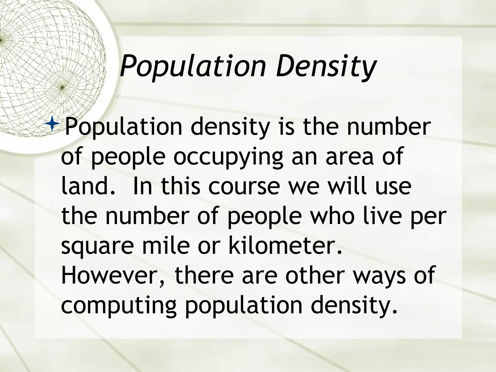 Population Density 
Population density is the number 
of people occupying an area of 
land. In this course we will use 
the number of people who live per 
square mile or kilometer. 
However, there are other ways of 
computing population density. 
 