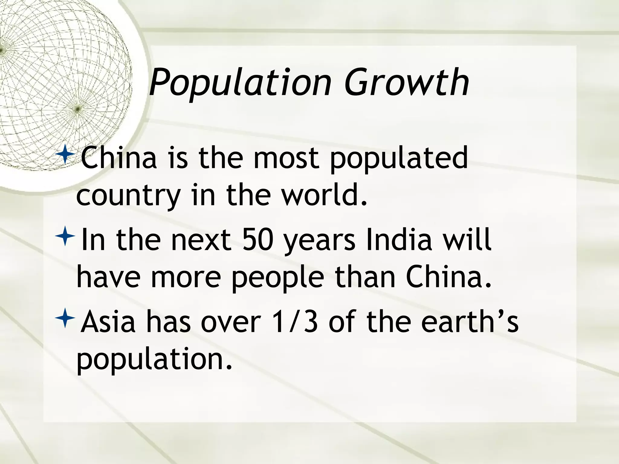 Population Growth 
China is the most populated 
country in the world. 
In the next 50 years India will 
have more people than China. 
Asia has over 1/3 of the earth’s 
population. 
 