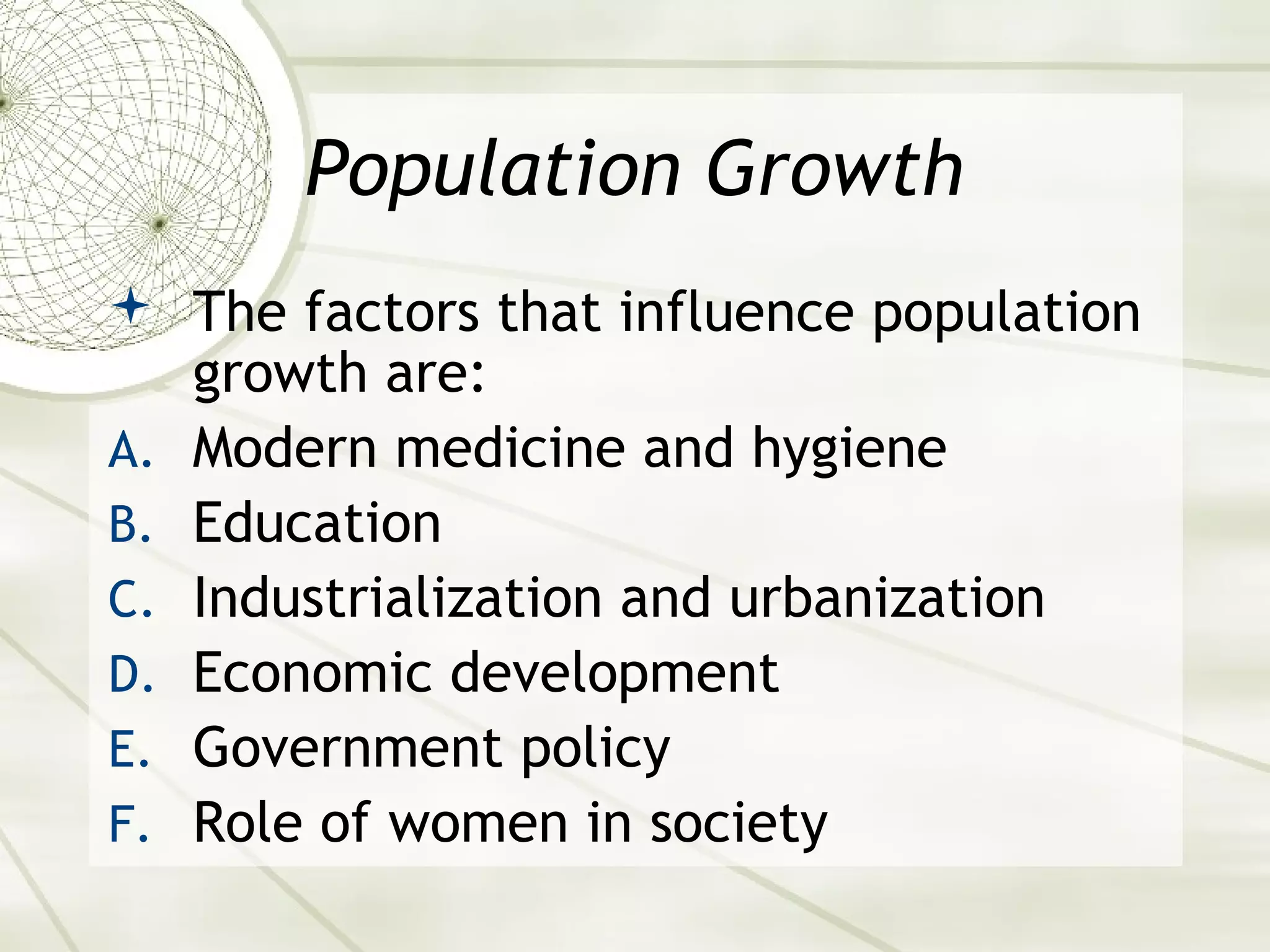 Population Growth 
 The factors that influence population 
growth are: 
A. Modern medicine and hygiene 
B. Education 
C. Industrialization and urbanization 
D. Economic development 
E. Government policy 
F. Role of women in society 
 