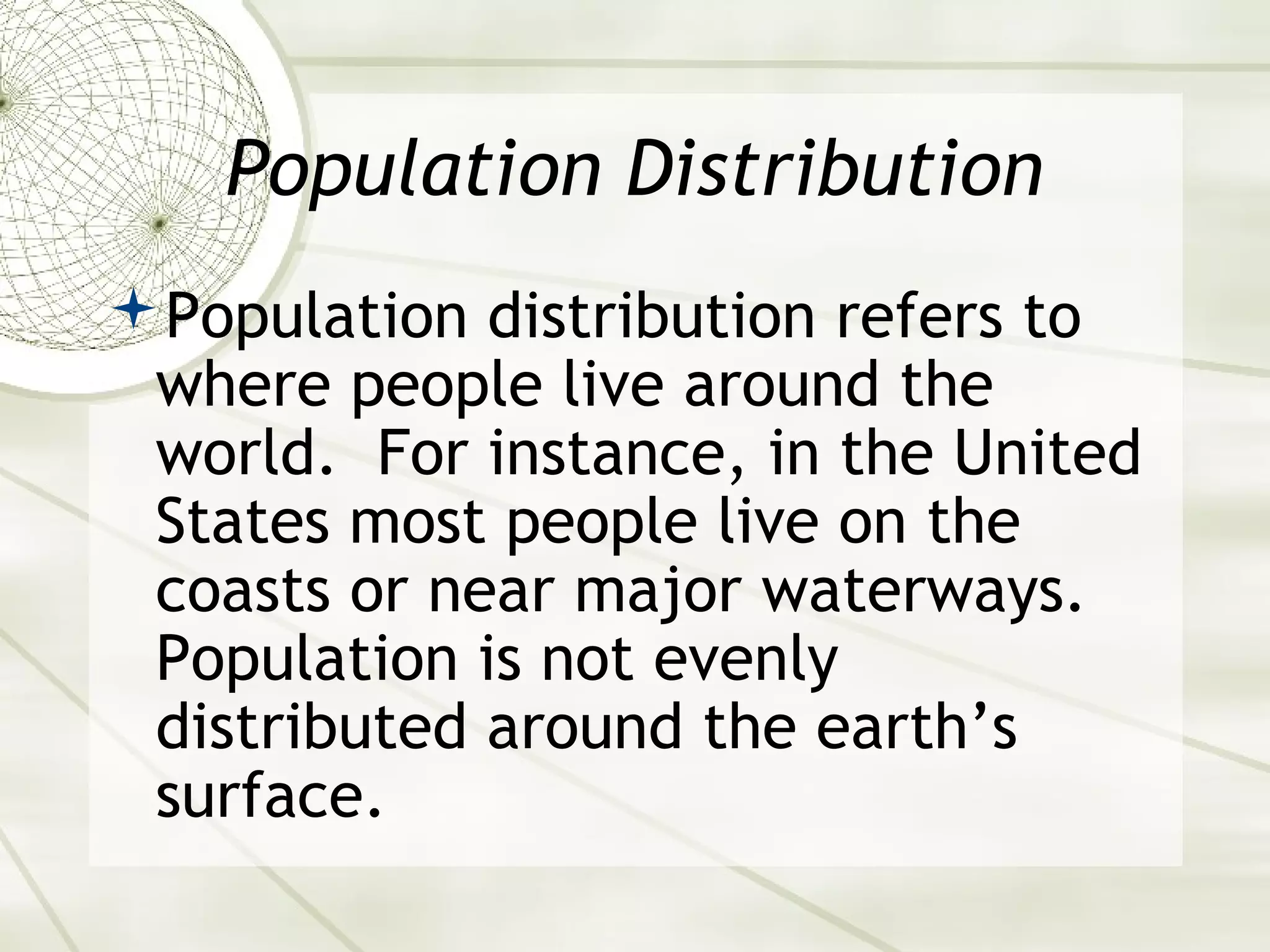 Population Distribution 
Population distribution refers to 
where people live around the 
world. For instance, in the United 
States most people live on the 
coasts or near major waterways. 
Population is not evenly 
distributed around the earth’s 
surface. 
 