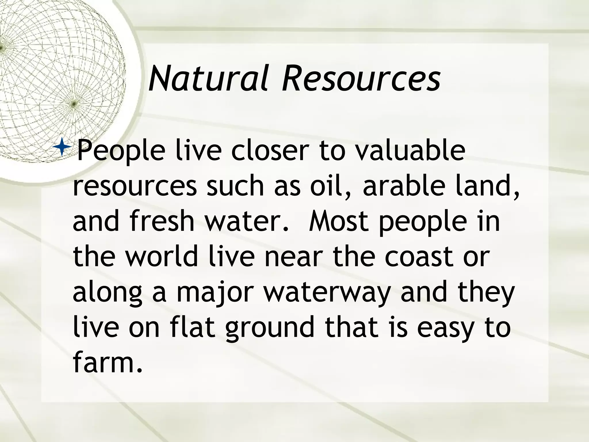 Natural Resources 
People live closer to valuable 
resources such as oil, arable land, 
and fresh water. Most people in 
the world live near the coast or 
along a major waterway and they 
live on flat ground that is easy to 
farm. 
 