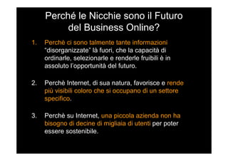 Perché le Nicchie sono il Futuro
del Business Online?
1. Perchè ci sono talmente tante informazioni
“disorganizzate” là fuori, che la capacità di
ordinarle, selezionarle e renderle fruibili è in
assoluto l’opportunità del futuro.
2. Perchè Internet, di sua natura, favorisce e rende
più visibili coloro che si occupano di un settore
specifico.
3. Perchè su Internet, una piccola azienda non ha
bisogno di decine di migliaia di utenti per poter
essere sostenibile.
 