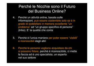 Perché le Nicchie sono il Futuro
del Business Online?
4. Perchè un attività online, basata sulle
informazioni, può essere sostenibile solo se è in
grado di soddisfare in maniera eccellente “un
problema” ad “un gruppo specifico di persone”
(tribù). E’ la qualità che conta
5. Perchè è l’unica maniera per poter essere “visibili”
e riconoscibili dagli altri
6. Perchè le persone vogliono acquistare da chi
si possono fidare, perchè è riconoscibile, ci mette
la faccia ed è uno specialista, un esperto
nel suo settore
 