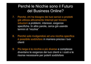 Perché le Nicchie sono il Futuro
del Business Online?
7. Perchè, chi ha bisogno dei tuoi servizi o prodotti
già utilizza attivamente Internet per trovare
soluzioni a problemi, interessi, esigenze
specifiche. In altre parole, cerca già usando
termini di “nicchia”
8. Perchè solo rivolgendosi ad una nicchia specifica
è possibile soddisfare in maniera precisa i tuoi
clienti
9. Più larga è la nicchia e più diverse e complesse
diventano le esigenze dei tuoi clienti e i costi e le
risorse necessarie per poterli soddisfare
 