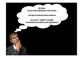 OK Robin,
ma una volta individuata la mia nicchia,
che tipo di contenuti dovrò realizzare
per essere “visibile” su Google
ed aumentare da subito la mia reputazione ?
 
