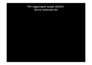 Per raggiungere quegli obiettivi,
dovrai realizzare dei
 