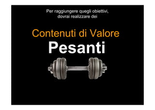 Pesanti
Contenuti di Valore
Per raggiungere quegli obiettivi,
dovrai realizzare dei
 