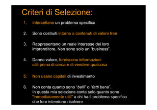 Criteri di Selezione:
1. Intercettano un problema specifico
2. Sono costruiti intorno a contenuti di valore free
3. Rappresentano un reale interesse del loro
imprenditore. Non sono solo un “business”.
4. Danno valore, forniscono informazioni
utili prima di cercare di vendere qualcosa
5. Non usano capitali di investimento
6. Non conta quanto sono “belli” o “fatti bene”.
In questa mia selezione conta solo quanto sono
“immediatamente utili” a chi ha il problema specifico
che loro intendono risolvere
 