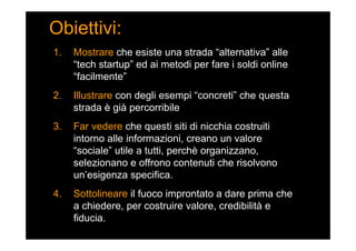 Obiettivi:
1. Mostrare che esiste una strada “alternativa” alle
“tech startup” ed ai metodi per fare i soldi online
“facilmente”
2. Illustrare con degli esempi “concreti” che questa
strada è già percorribile
3. Far vedere che questi siti di nicchia costruiti
intorno alle informazioni, creano un valore
“sociale” utile a tutti, perchè organizzano,
selezionano e offrono contenuti che risolvono
un’esigenza specifica.
4. Sottolineare il fuoco improntato a dare prima che
a chiedere, per costruire valore, credibilità e
fiducia.
 