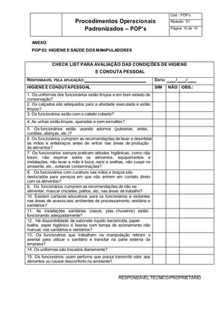 Procedimentos Operacionais
Padronizados – POP’s
Cód.: POP’s
Revisão: 01
Página 10 de 10
ANEXO
POP 03: HIGIENE E SAÚDE DOS MANIPULADORES
CHECK LIST PARA AVALIAÇÃO DAS CONDIÇÕES DE HIGIENE
E CONDUTA PESSOAL
RESPONSÁVEL PELA APLICAÇÃO: DATA: / /
HIGIENE E CONDUTAPESSOAL SIM NÃO OBS.:
1. Os uniformes dos funcionários estão limpos e em bom estado de
conservação?
2. Os calçados são adequados para a atividade executada e estão
limpos?
3. Os funcionários estão com o cabelo coberto?
4. As unhas estão limpas, aparadas e sem esmaltes?
5. Os funcionários estão usando adornos (pulseiras, anéis,
cordões, alianças, etc.)?
6. Os funcionários cumprem as recomendações de lavar e desinfetar
as mãos e antebraços antes de entrar nas áreas de produção
de alimentos?
7. Os funcionários sempre praticam atitudes higiênicas, como não
tossir, não espirrar sobre os alimentos, equipamentos e
instalações, não levar a mão à boca, nariz e orelhas, não cuspir no
ambiente, etc., evitando contaminações?
8. Os funcionários com curativos nas mãos e braços são
deslocados para serviços em que não entrem em contato direto
com os alimentos?
9. Os funcionários cumprem as recomendações de não se
alimentar, mascar chicletes, palitos, etc, nas áreas de trabalho?
10. Existem cartazes educativos para os funcionários e visitantes
nas áreas de acesso aos ambientes de processamento, vestiário e
sanitários?
11. As instalações sanitárias (vasos, pias, chuveiros) estão
funcionando adequadamente?
12. Há disponibilidade de sabonete líquido bactericida, papel-
toalha, papel higiênico e lixeiras com tampa de acionamento não
manual, nos sanitários e vestiários?
13. Os funcionários que trabalham na manipulação retiram o
avental para utilizar o sanitário e transitar na parte externa da
empresa?
14. Os uniformes são trocados diariamente?
15. Os funcionários usam perfume que possa transmitir odor aos
alimentos ou causar desconforto no ambiente?
RESPONSÁVEL TÉCNICO/PROPRIETÁRIO
 