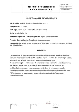 Elaborado por: Verificado por: Aprovado por:
Proprietário
Procedimentos Operacionais
Padronizados – POP’s
Cód.: POP’s
Revisão: 01
Página 2 de 10
1 IDENTIFICAÇÃO DO ESTABELECIMENTO
Razão Social:Le Gusto comercio de alimentos LTDA- EPP
Nome Fantasia:Le Gusto
Endereço:Avenida Jovita Feitosa, 2165- Amadeu Furtado
CNPJ:16.820.968/0001-02
Nome do Responsável Técnico/Proprietário:Nayara Ribeiro/ José Anibal
Produtos Comercializados:Refeições, lanches e sobremesas
Funcionamento: horário de 18:00h às 00:00h de segunda à domingo com equipe composta
por 10 funcionários.
2 OBJETIVO
Descrever todas as práticas adequadas que devem ser desenvolvidas durante as atividades
realizadas na empresa, visando o efetivo controle higiênico-sanitário dos alimentos produzidos,
a fim de garantir produtos seguros para a saúde da clientela atendida.
Todas as informações contidas nesse documento devem ser executadas no estabelecimento,
não apenas como requisito técnico e legal de controle sanitário, mas também como
contribuição importante para o aumento da competitividade da empresa no mercado.
Todos os documentos necessários à comprovação da realização das práticas descritas neste
POP’s encontram-se arquivados em pastas, sob responsabilidade do Responsável
Técnico/Proprietário.
 