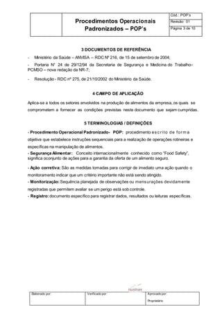 Elaborado por: Verificado por: Aprovado por:
Proprietário
Procedimentos Operacionais
Padronizados – POP’s
Cód.: POP’s
Revisão: 01
Página 3 de 10
3 DOCUMENTOS DE REFERÊNCIA
- Ministério da Saúde – ANVISA – RDC Nº 216, de 15 de setembro de 2004;
- Portaria N° 24 de 29/12/94 da Secretaria de Segurança e Medicina do Trabalho–
PCMSO – nova redação da NR-7;
- Resolução - RDC nº 275, de 21/10/2002 do Ministério da Saúde.
4 CAMPO DE APLICAÇÃO
Aplica-se a todos os setores envolvidos na produção de alimentos da empresa, os quais se
comprometem a fornecer as condições previstas neste documento que sejam cumpridas.
5 TERMINOLOGIAS / DEFINIÇÕES
- Procedimento Operacional Padronizado- POP: procedimento es c rito de form a
objetiva que estabelece instruções sequenciais para a realização de operações rotineiras e
específicas na manipulação de alimentos.
- Segurança Alimentar: Conceito internacionalmente conhecido como “Food Safety”,
significa oconjunto de ações para a garantia da oferta de um alimento seguro.
- Ação corretiva: São as medidas tomadas para corrigir de imediato uma ação quando o
monitoramento indicar que um critério importante não está sendo atingido.
- Monitorização:Sequência planejada de observações ou mensurações devidamente
registradas que permitem avaliar se um perigo está sob controle.
- Registro:documento específico para registrar dados, resultados ou leituras específicas.
 