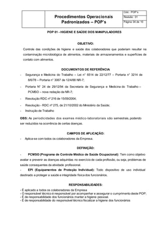 Procedimentos Operacionais
Padronizados – POP’s
Cód.: POP’s
Revisão: 01
Página 04 de 10
POP 01 - HIGIENE E SAÚDE DOS MANIPULADORES
OBJETIVO:
Controle das condições de higiene e saúde dos colaboradores que poderiam resultar na
contaminação microbiológica de alimentos, materiais de armazenamentos e superfícies de
contato com alimentos.
DOCUMENTOS DE REFERÊNCIA:
- Segurança e Medicina do Trabalho – Lei n° 6514 de 22/12/77 – Portaria n° 3214 de
8/6/78 – Portaria n° 3067 de 12/4/88 NR-7;
- Portaria N° 24 de 29/12/94 da Secretaria de Segurança e Medicina do Trabalho –
PCMSO – nova redação da NR-7;
- Resolução RDC nº 216 de 15/09/2004;
- Resolução - RDC nº 275, de 21/10/2002 do Ministério da Saúde;
- Instrução de Trabalho
OBS: As periodicidades dos exames médico-laboratoriais são semestrais, podendo
ser reduzidos na ocorrência de certas doenças.
CAMPOS DE APLICAÇÃO:
- Aplica-se com todos os colaboradores da Empresa.
DEFINIÇÃO:
- PCMSO (Programa de Controle Médico de Saúde Ocupacional): Tem como objetivo
avaliar e prevenir as doenças adquiridas no exercício de cada profissão, ou seja, problemas de
saúde consequentes da atividade profissional.
- EPI (Equipamentos de Proteção Individual): Todo dispositivo de uso individual
destinado a proteger a saúde e integridade física dos funcionários.
RESPONSABILIDADES:
- É aplicado a todos os colaboradores da Empresa
- O responsável técnico é responsável por acompanhar e assegurar o cumprimento deste POP;
- É de responsabilidade dos funcionários manter a higiene pessoal.
- É de responsabilidade do responsável técnico fiscalizar a higiene dos funcionários
 