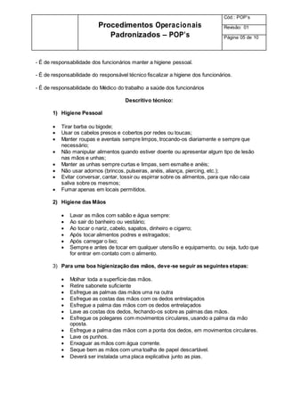 - É de responsabilidade dos funcionários manter a higiene pessoal.
- É de responsabilidade do responsável técnico fiscalizar a higiene dos funcionários.
- É de responsabilidade do Médico do trabalho a saúde dos funcionários
Descritivo técnico:
1) Higiene Pessoal
 Tirar barba ou bigode;
 Usar os cabelos presos e cobertos por redes ou toucas;
 Manter roupas e aventais sempre limpos, trocando-os diariamente e sempre que
necessário;
 Não manipular alimentos quando estiver doente ou apresentar algum tipo de lesão
nas mãos e unhas;
 Manter as unhas sempre curtas e limpas, sem esmalte e anéis;
 Não usar adornos (brincos, pulseiras, anéis, aliança, piercing, etc.);
 Evitar conversar, cantar, tossir ou espirrar sobre os alimentos, para que não caia
saliva sobre os mesmos;
 Fumar apenas em locais permitidos.
2) Higiene das Mãos
 Lavar as mãos com sabão e água sempre:
 Ao sair do banheiro ou vestiário;
 Ao tocar o nariz, cabelo, sapatos, dinheiro e cigarro;
 Após tocar alimentos podres e estragados;
 Após carregar o lixo;
 Sempre e antes de tocar em qualquer utensílio e equipamento, ou seja, tudo que
for entrar em contato com o alimento.
3) Para uma boa higienização das mãos, deve-se seguir as seguintes etapas:
 Molhar toda a superfície das mãos.
 Retire sabonete suficiente
 Esfregue as palmas das mãos uma na outra
 Esfregue as costas das mãos com os dedos entrelaçados
 Esfregue a palma das mãos com os dedos entrelaçados
 Lave as costas dos dedos, fechando-os sobre as palmas das mãos.
 Esfregue os polegares com movimentos circulares, usando a palma da mão
oposta.
 Esfregue a palma das mãos com a ponta dos dedos, em movimentos circulares.
 Lave os punhos.
 Enxaguar as mãos com água corrente.
 Seque bem as mãos com uma toalha de papel descartável.
 Deverá ser instalada uma placa explicativa junto as pias.
Procedimentos Operacionais
Padronizados – POP’s
Cód.: POP’s
Revisão: 01
Página 05 de 10
 