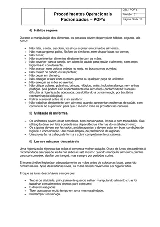 Procedimentos Operacionais
Padronizados – POP’s
Cód.: POP’s
Revisão: 01
Página 06 de 10
4) Hábitos seguros
Durante a manipulação dos alimentos, as pessoas devem desenvolver hábitos seguros, tais
como:
 Não falar, cantar, assobiar, tossir ou espirrar em cima dos alimentos;
 Não mascar goma, palito, fósforo ou similares, nem chupar balas ou comer;
 Não fumar;
 Não experimentar alimentos diretamente com as mãos;
 Não devolver para a panela, um utensílio usado para provar o alimento, sem antes
higienizá-lo corretamente;
 Não assoar, nem colocar o dedo no nariz, na boca ou nos ouvidos;
 Não mexer no cabelo ou se pentear;
 Não pegar em dinheiro;
 Não enxugar o suor com as mãos, panos ou qualquer peça do uniforme;
 Não enxugar as mãos no avental;
 Não utilizar colares, pulseiras, brincos, relógios, anéis, inclusive aliança, nem unhas
postiças, pois podem cair acidentalmente nos alimentos (contaminação física) ou
dificultar a higienização adequada, possibilitando a contaminação por bactérias
(contaminação biológica);
 Retirar o avental antes de ir ao sanitário;
 Não trabalhar diretamente com alimento quando apresentar problemas de saúde, sem
comunicar ao supervisor, para que o mesmo tome as providências cabíveis.
5) Utilização de uniformes.
 Os uniformes devem estar completos, bem conservados, limpos e com troca diária. Sua
utilização deve ser feita somente nas dependências internas do estabelecimento;
 Os sapatos devem ser fechados, antiderrapantes e devem estar em boas condições de
higiene e conservação. Use meias limpas, de preferência de algodão;
 Use proteção na cabeça de forma a cobrir completamente os cabelos.
6) Luvas e máscaras descartáveis
Uma higienização rigorosa das mãos é sempre a melhor solução. O uso de luvas descartáveis é
recomendado em caso de lesão nas mãos ou até mesmo quando manipular alimentos prontos
para consumo (ex. desfiar um frango), mas sempre por períodos curtos.
É imprescindível higienizar adequadamente as mãos antes de colocar as luvas, para não
contaminá-las. Após descartar as luvas, as mãos devem novamente ser higienizadas.
Troque as luvas descartáveis sempre que:
 Trocar de atividade, principalmente quando estiver manipulando alimento cru e for
trabalhar com alimentos prontos para consumo;
 Estiverem rasgadas;
 Tiver que passar muito tempo em uma mesma atividade;
 Interromper um serviço.
 