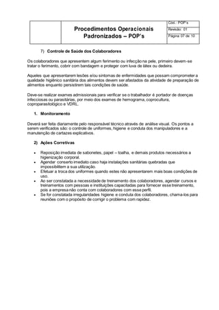 Procedimentos Operacionais
Padronizados – POP’s
Cód.: POP’s
Revisão: 01
Página 07 de 10
7) Controle de Saúde dos Colaboradores
Os colaboradores que apresentem algum ferimento ou infecção na pele, primeiro devem-se
tratar o ferimento, cobrir com bandagem e proteger com luva de látex ou dedeira.
Aqueles que apresentarem lesões e/ou sintomas de enfermidades que possam comprometer a
qualidade higiênico sanitária dos alimentos devem ser afastados da atividade de preparação de
alimentos enquanto persistirem tais condições de saúde.
Deve-se realizar exames admissionais para verificar se o trabalhador é portador de doenças
infecciosas ou parasitárias, por meio dos exames de hemograma, coprocultura,
coproparasitológico e VDRL.
1. Monitoramento
Deverá ser feita diariamente pelo responsável técnico através de análise visual. Os pontos a
serem verificados são: o controle de uniformes, higiene e conduta dos manipuladores e a
manutenção de cartazes explicativos.
2) Ações Corretivas
 Reposição imediata de sabonetes, papel – toalha, e demais produtos necessários a
higienização corporal.
 Agendar conserto imediato caso haja instalações sanitárias quebradas que
impossibilitem a sua utilização.
 Efetuar a troca dos uniformes quando estes não apresentarem mais boas condições de
uso.
 Ao ser constatada a necessidade de treinamento dos colaboradores, agendar cursos e
treinamentos com pessoas e instituições capacitadas para fornecer esse treinamento,
pois a empresa não conta com colaboradores com esse perfil.
 Se for constatada irregularidades higiene e conduta dos colaboradores, chama-los para
reuniões com o propósito de corrigir o problema com rapidez.
 