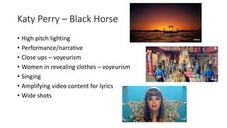 Katy Perry – Black Horse
• High pitch lighting
• Performance/narrative
• Close ups – voyeurism
• Women in revealing clothes – voyeurism
• Singing
• Amplifying video content for lyrics
• Wide shots
 
