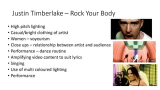 Justin Timberlake – Rock Your Body
• High pitch lighting
• Casual/bright clothing of artist
• Women – voyeurism
• Close ups – relationship between artist and audience
• Performance – dance routine
• Amplifying video content to suit lyrics
• Singing
• Use of multi coloured lighting
• Performance
 