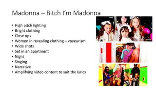 Madonna – Bitch I’m Madonna
• High pitch lighting
• Bright clothing
• Close ups
• Women in revealing clothing – voyeurism
• Wide shots
• Set in an apartment
• Night
• Singing
• Narrative
• Amplifying video content to suit the lyrics
 