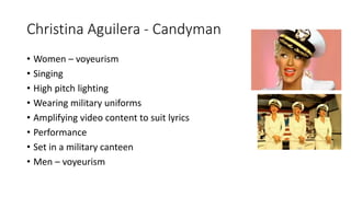 Christina Aguilera - Candyman
• Women – voyeurism
• Singing
• High pitch lighting
• Wearing military uniforms
• Amplifying video content to suit lyrics
• Performance
• Set in a military canteen
• Men – voyeurism
 