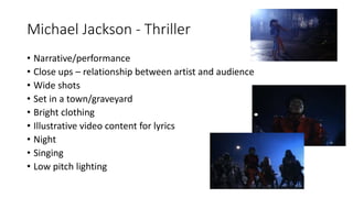 Michael Jackson - Thriller
• Narrative/performance
• Close ups – relationship between artist and audience
• Wide shots
• Set in a town/graveyard
• Bright clothing
• Illustrative video content for lyrics
• Night
• Singing
• Low pitch lighting
 