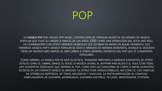 POP
LA MÚSICA POP (DEL INGLÉS POP MUSIC, CONTRACCIÓN DE POPULAR MUSIC) ES UN GÉNERO DE MÚSICA
POPULAR QUE TUVO SU ORIGEN A FINALES DE LOS AÑOS 1950 COMO UNA DERIVACIÓN DEL ROCK AND ROLL,
EN COMBINACIÓN CON OTROS GÉNEROS MUSICALES QUE ESTABAN EN MODA EN AQUEL MOMENTO. LOS
TÉRMINOS MÚSICA POP Y MÚSICA POPULAR SE USAN A MENUDO DE MANERA INDISTINTA, AUNQUE EL SEGUNDO
TIENE UN SENTIDO MÁS AMPLIO AL DAR CABIDA A OTROS GÉNEROS DISTINTOS DEL POP QUE SE CONSIDEREN
POPULARES.
COMO GÉNERO, LA MÚSICA POP ES MUY ECLÉCTICA, TOMANDO PRESTADO A MENUDO ELEMENTOS DE OTROS
ESTILOS COMO EL URBAN, DANCE, EL ROCK, LA MÚSICA LATINA, EL RHYTHM AND BLUES O EL FOLK. CON TODO,
HAY ELEMENTOS ESENCIALES QUE DEFINEN AL POP, COMO SON LAS CANCIONES DE CORTA A MEDIA DURACIÓN,
ESCRITAS EN UN FORMATO BÁSICO (A MENUDO LA ESTRUCTURA VERSOESTRIBILLO), ASÍ COMO EL USO HABITUAL
DE ESTRIBILLOS REPETIDOS, DE TEMAS MELÓDICOS Y GANCHOS. LA INSTRUMENTACIÓN SE COMPONE
HABITUALMENTE DE GUITARRA, BATERÍA,BAJO, GUITARRA ELÉCTRICA, TECLADO, SINTETIZADOR, ETCÉTERA.
 