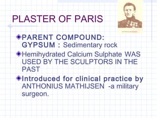 PLASTER OF PARIS
PARENT COMPOUND:
GYPSUM : Sedimentary rock
Hemihydrated Calcium Sulphate WAS
USED BY THE SCULPTORS IN THE
PAST 
Introduced for clinical practice by
ANTHONIUS MATHIJSEN -a military
surgeon.
 