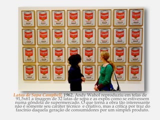 Latas de Sopa Campbell, 1962. Andy Wahol reproduziu em telas de
91,5x61 a imagem de 32 latas de sopa e as expôs como se estivessem
numa gôndola de supermercado. O que torna a obra tão interessante
não é somente seu caráter técnico e criativo, mas a crítica por traz do
fascínio daquela geração de consumidores por um simples produto.
 