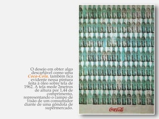 O desejo em obter algo
descartável como uma
Coca-Cola, também fica
evidente nessa pintura
feita à óleo sobre tela de
1962. A tela mede 2metros
de altura por 1,44 de
comprimento,
representando o campo de
visão de um consumidor
diante de uma gôndola de
supermercado.
 