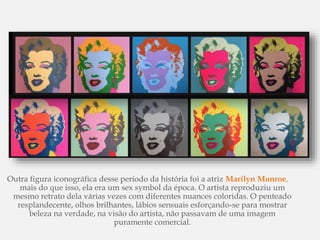 Outra figura iconográfica desse período da história foi a atriz Marilyn Monroe,
mais do que isso, ela era um sex symbol da época. O artista reproduziu um
mesmo retrato dela várias vezes com diferentes nuances coloridas. O penteado
resplandecente, olhos brilhantes, lábios sensuais esforçando-se para mostrar
beleza na verdade, na visão do artista, não passavam de uma imagem
puramente comercial.
 