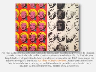Por trás da fisionomia artificial e cheia de maquiagem adaptada à perfeição da imagem
da atriz transmitida pela mídia, o artista quis revelar o lado oculto da história, sua
fragilidade e vulnerabilidade. Marilyn Monroe se suicidou em 1962, ano em que foi
feita essa serigrafia intitulada As Vinte e Cinco Marilyns. Aqui o artista mostra os
dois lados da história: a imagem midiática da atriz perfeita em contraste com a
imagem da mulher imperfeita, mortal, cheia de defeitos.
 