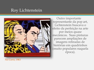 Roy Lichtenstein
Outro importante
representante da pop art,
Lichtenstein buscava o
efeito da perfeição na arte
por meios quase
mecânicos. Suas pinturas
parecem ampliações de
imagens retiradas de
histórias em quadrinhos
(muito populares naquela
época).
No Carro, 1963
 