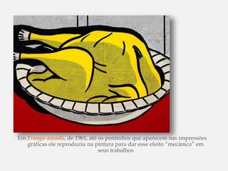 Em Frango assado, de 1961, até os pontinhos que aparecem nas impressões
gráficas ele reproduziu na pintura para dar esse efeito “mecânico” em
seus trabalhos
 
