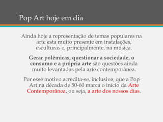 Pop Art hoje em dia
Ainda hoje a representação de temas populares na
arte esta muito presente em instalações,
esculturas e, principalmente, na música.
Gerar polêmicas, questionar a sociedade, o
consumo e a própria arte são questões ainda
muito levantadas pela arte contemporânea.
Por esse motivo acredita-se, inclusive, que a Pop
Art na década de 50-60 marca o início da Arte
Contemporânea, ou seja, a arte dos nossos dias.
 
