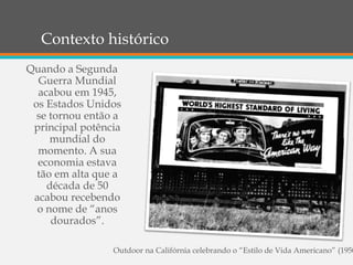 Contexto histórico
Quando a Segunda
Guerra Mundial
acabou em 1945,
os Estados Unidos
se tornou então a
principal potência
mundial do
momento. A sua
economia estava
tão em alta que a
década de 50
acabou recebendo
o nome de “anos
dourados”.
Outdoor na Califórnia celebrando o “Estilo de Vida Americano” (1950
 