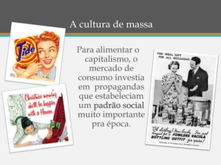 A cultura de massa
Para alimentar o
capitalismo, o
mercado de
consumo investia
em propagandas
que estabeleciam
um padrão social
muito importante
pra época.
 
