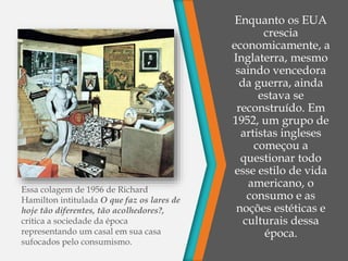O grupo
Independente
Enquanto os EUA
crescia
economicamente, a
Inglaterra, mesmo
saindo vencedora
da guerra, ainda
estava se
reconstruído. Em
1952, um grupo de
artistas ingleses
começou a
questionar todo
esse estilo de vida
americano, o
consumo e as
noções estéticas e
culturais dessa
época.
Essa colagem de 1956 de Richard
Hamilton intitulada O que faz os lares de
hoje tão diferentes, tão acolhedores?,
critica a sociedade da época
representando um casal em sua casa
sufocados pelo consumismo.
 