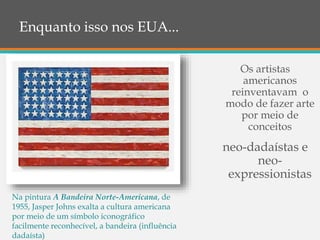 Enquanto isso nos EUA...
Os artistas
americanos
reinventavam o
modo de fazer arte
por meio de
conceitos
neo-dadaístas e
neo-
expressionistas
Na pintura A Bandeira Norte-Americana, de
1955, Jasper Johns exalta a cultura americana
por meio de um símbolo iconográfico
facilmente reconhecível, a bandeira (influência
dadaísta)
 