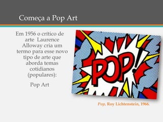 Começa a Pop Art
Em 1956 o crítico de
arte Laurence
Alloway cria um
termo para esse novo
tipo de arte que
aborda temas
cotidianos
(populares):
Pop Art
Pop, Roy Lichtenstein, 1966.
 