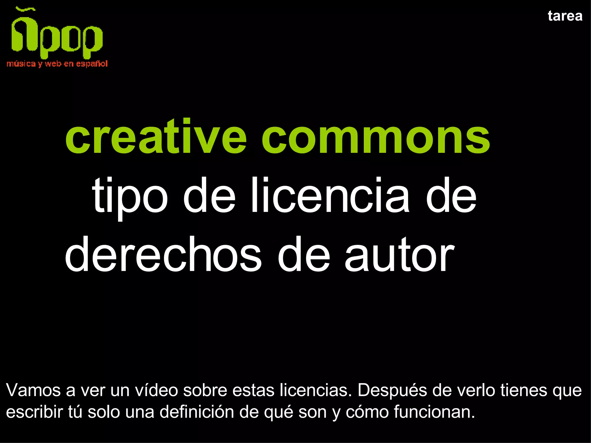 tarea creative commons  tipo de licencia de derechos de autor Vamos a ver un vídeo sobre estas licencias. Después de verlo tienes que escribir tú solo una definición de qué son y cómo funcionan. 